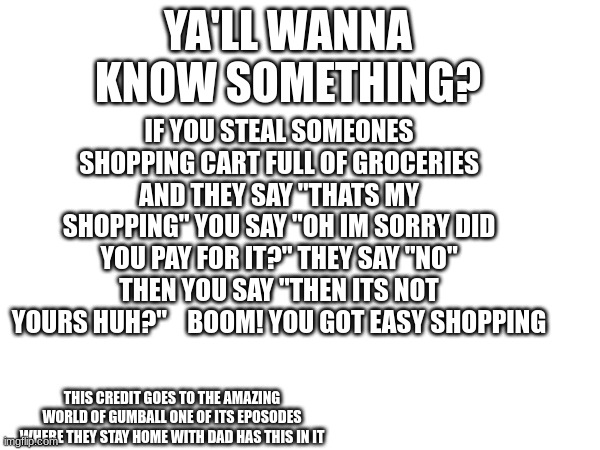 boom easy! | IF YOU STEAL SOMEONES SHOPPING CART FULL OF GROCERIES AND THEY SAY "THATS MY SHOPPING" YOU SAY "OH IM SORRY DID YOU PAY FOR IT?" THEY SAY "NO" THEN YOU SAY "THEN ITS NOT YOURS HUH?"    BOOM! YOU GOT EASY SHOPPING; YA'LL WANNA KNOW SOMETHING? THIS CREDIT GOES TO THE AMAZING WORLD OF GUMBALL ONE OF ITS EPOSODES WHERE THEY STAY HOME WITH DAD HAS THIS IN IT | image tagged in shower thoughts | made w/ Imgflip meme maker