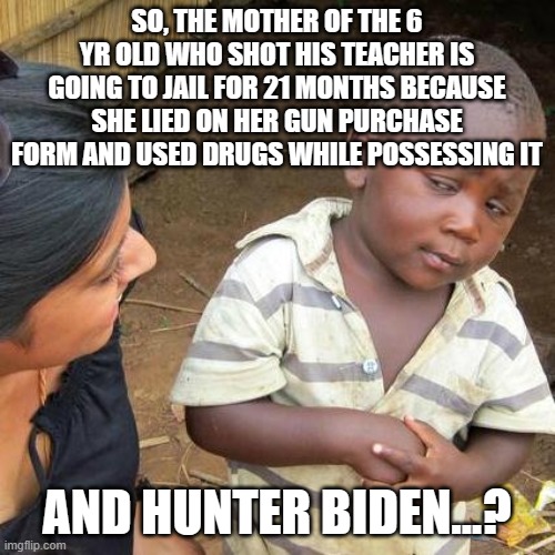 two levels of justice | SO, THE MOTHER OF THE 6 YR OLD WHO SHOT HIS TEACHER IS GOING TO JAIL FOR 21 MONTHS BECAUSE SHE LIED ON HER GUN PURCHASE FORM AND USED DRUGS WHILE POSSESSING IT; AND HUNTER BIDEN...? | image tagged in memes,third world skeptical kid | made w/ Imgflip meme maker