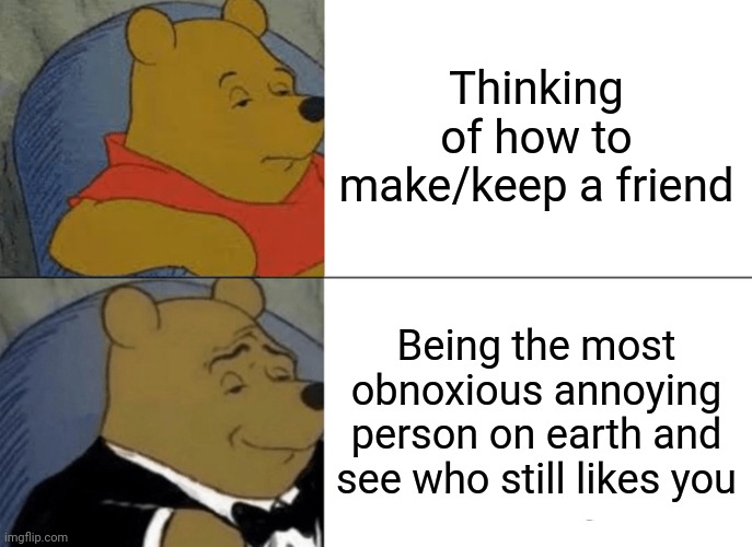 Me irl | Thinking of how to make/keep a friend; Being the most obnoxious annoying person on earth and see who still likes you | image tagged in memes,tuxedo winnie the pooh | made w/ Imgflip meme maker