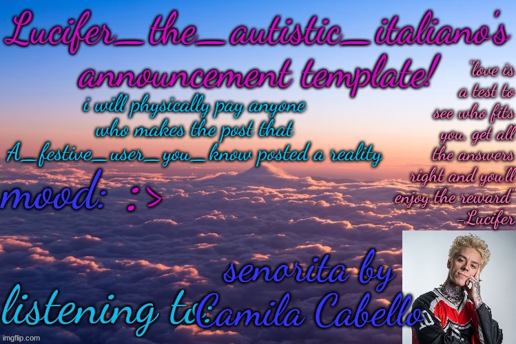 i'm not joking, i'm fully serious | i will physically pay anyone who makes the post that A_festive_user_you_know posted a reality; :>; senorita by Camila Cabello | image tagged in lucifer_the_autistic_italiano's announcement template | made w/ Imgflip meme maker