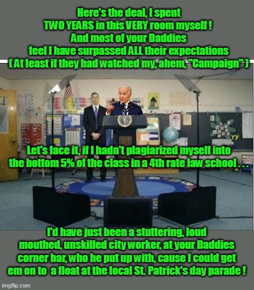 Joe makes some spontaneous remarks to his 3rd grade Alma Mater | Here's the deal, I spent TWO YEARS in this VERY room myself ! 
And most of your Daddies feel I have surpassed ALL their expectations
( At least if they had watched my, ahem, "Campaign" ); Let's face it, if I hadn't plagiarized myself into the bottom 5% of the class in a 4th rate law school . . . I'd have just been a stuttering, loud mouthed, unskilled city worker, at your Daddies corner bar, who he put up with, cause I could get em on to  a float at the local St. Patrick's day parade ! | image tagged in biden third grade press conference meme,held back to become leader of the free world | made w/ Imgflip meme maker