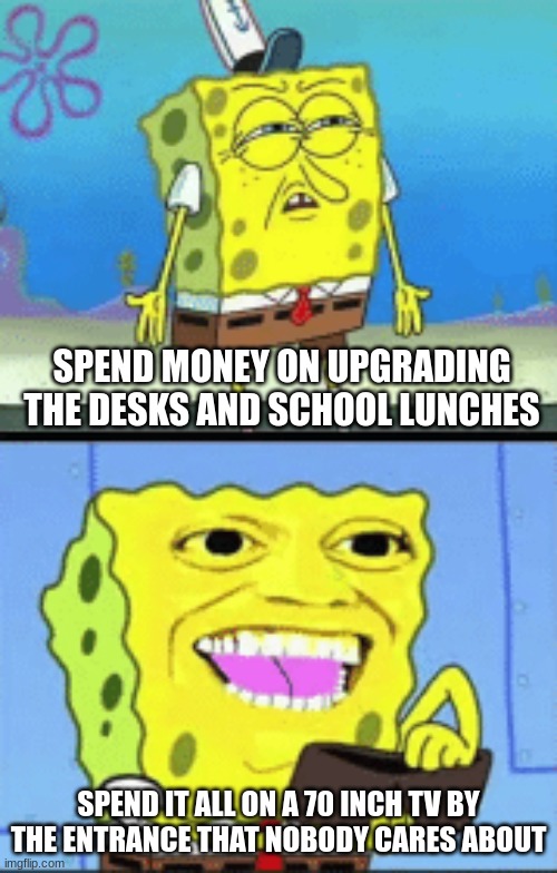 School Budget Be Like | SPEND MONEY ON UPGRADING THE DESKS AND SCHOOL LUNCHES; SPEND IT ALL ON A 70 INCH TV BY THE ENTRANCE THAT NOBODY CARES ABOUT | image tagged in spongebob money | made w/ Imgflip meme maker