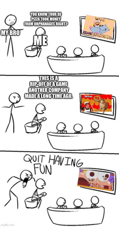 QUIT HAVING FUN! | YOU KNOW TOUR DE PIZZA TOOK MONEY FROM ORPHANAGES RIGHT? MY BRO; ME; THIS IS A RIP-OFF OF A GAME ANOTHER COMPANY MADE A LONG TIME AGO. | image tagged in quit having fun | made w/ Imgflip meme maker