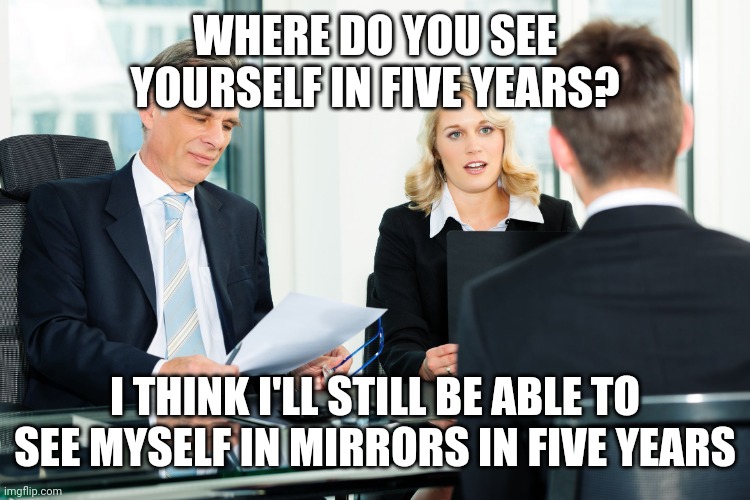 job interview | WHERE DO YOU SEE YOURSELF IN FIVE YEARS? I THINK I'LL STILL BE ABLE TO SEE MYSELF IN MIRRORS IN FIVE YEARS | image tagged in job interview | made w/ Imgflip meme maker