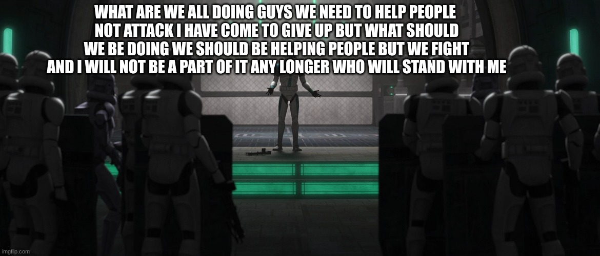 WHAT ARE WE ALL DOING GUYS WE NEED TO HELP PEOPLE 
NOT ATTACK I HAVE COME TO GIVE UP BUT WHAT SHOULD WE BE DOING WE SHOULD BE HELPING PEOPLE BUT WE FIGHT AND I WILL NOT BE A PART OF IT ANY LONGER WHO WILL STAND WITH ME | made w/ Imgflip meme maker