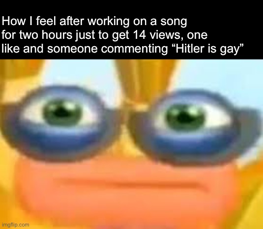 And this one mf sings about scoopty whooping poop and everyone cheers him on | How I feel after working on a song for two hours just to get 14 views, one like and someone commenting “Hitler is gay” | made w/ Imgflip meme maker