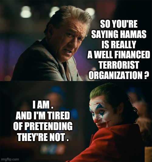 Leftist College Loons Wake Up | SO YOU'RE SAYING HAMAS IS REALLY A WELL FINANCED TERRORIST ORGANIZATION ? I AM .
AND I'M TIRED OF PRETENDING THEY'RE NOT . | image tagged in i'm tired of pretending it's not,liberals,leftists,college liberal,hamas,democrats | made w/ Imgflip meme maker