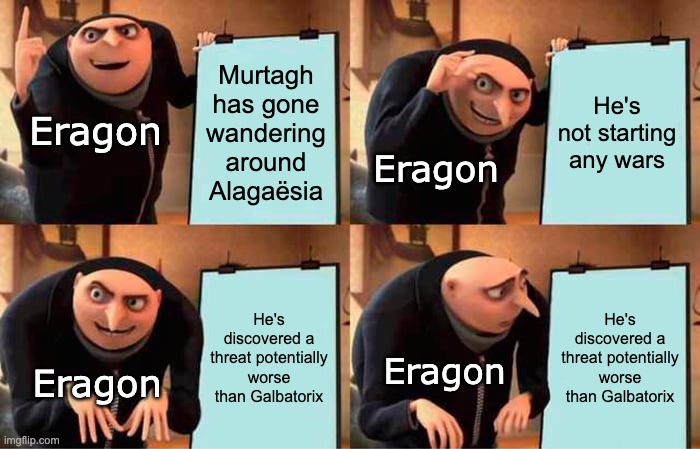 Eragon's Opinion of Murtagh | Murtagh has gone wandering around Alagaësia; He's not starting any wars; Eragon; Eragon; He's discovered a threat potentially worse than Galbatorix; He's discovered a threat potentially worse than Galbatorix; Eragon; Eragon | image tagged in murtagh,eragon,alagaesia,lol,gru's plan,memes | made w/ Imgflip meme maker