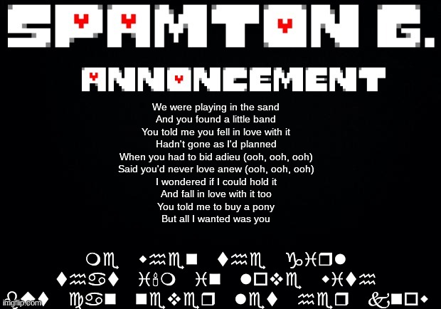 Spamton announcement temp | me when the girl that i'm in love with but can never let her know; We were playing in the sand
And you found a little band
You told me you fell in love with it
Hadn't gone as I'd planned
When you had to bid adieu (ooh, ooh, ooh)
Said you'd never love anew (ooh, ooh, ooh)
I wondered if I could hold it
And fall in love with it too
You told me to buy a pony
But all I wanted was you | image tagged in spamton announcement temp | made w/ Imgflip meme maker