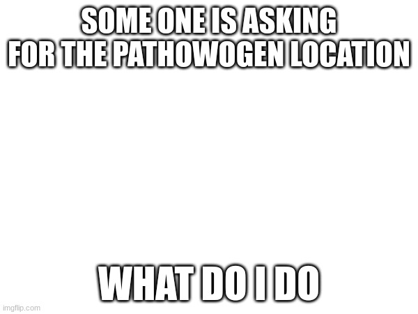 SOME ONE IS ASKING FOR THE PATHOWOGEN LOCATION; WHAT DO I DO | made w/ Imgflip meme maker