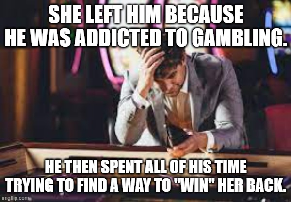 meme by Brad she left him because of gambling | SHE LEFT HIM BECAUSE HE WAS ADDICTED TO GAMBLING. HE THEN SPENT ALL OF HIS TIME TRYING TO FIND A WAY TO "WIN" HER BACK. | image tagged in gambling | made w/ Imgflip meme maker