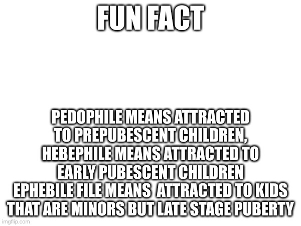 FUN FACT; PEDOPHILE MEANS ATTRACTED TO PREPUBESCENT CHILDREN, HEBEPHILE MEANS ATTRACTED TO EARLY PUBESCENT CHILDREN
EPHEBILE FILE MEANS  ATTRACTED TO KIDS THAT ARE MINORS BUT LATE STAGE PUBERTY | made w/ Imgflip meme maker