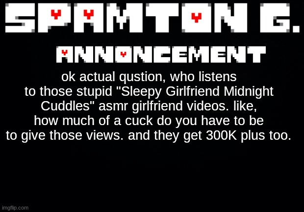 Spamton announcement temp | ok actual qustion, who listens to those stupid "Sleepy Girlfriend Midnight Cuddles" asmr girlfriend videos. like, how much of a cuck do you have to be to give those views. and they get 300K plus too. | image tagged in spamton announcement temp | made w/ Imgflip meme maker