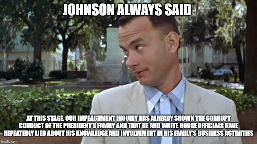 Forrest Gump Face | JOHNSON ALWAYS SAID; AT THIS STAGE, OUR IMPEACHMENT INQUIRY HAS ALREADY SHOWN THE CORRUPT CONDUCT OF THE PRESIDENT’S FAMILY AND THAT HE AND WHITE HOUSE OFFICIALS HAVE REPEATEDLY LIED ABOUT HIS KNOWLEDGE AND INVOLVEMENT IN HIS FAMILY’S BUSINESS ACTIVITIES | image tagged in forrest gump face | made w/ Imgflip meme maker