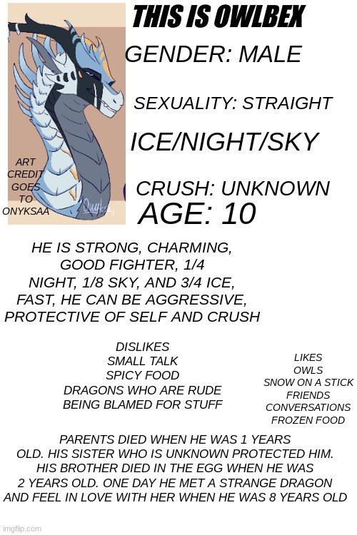 owlbex | THIS IS OWLBEX; ART CREDIT GOES TO ONYKSAA; GENDER: MALE; SEXUALITY: STRAIGHT; ICE/NIGHT/SKY; CRUSH: UNKNOWN; AGE: 10; HE IS STRONG, CHARMING, GOOD FIGHTER, 1/4 NIGHT, 1/8 SKY, AND 3/4 ICE, FAST, HE CAN BE AGGRESSIVE, PROTECTIVE OF SELF AND CRUSH; LIKES
OWLS
SNOW ON A STICK
FRIENDS
CONVERSATIONS
FROZEN FOOD; DISLIKES
SMALL TALK
SPICY FOOD
DRAGONS WHO ARE RUDE
BEING BLAMED FOR STUFF; PARENTS DIED WHEN HE WAS 1 YEARS OLD. HIS SISTER WHO IS UNKNOWN PROTECTED HIM. HIS BROTHER DIED IN THE EGG WHEN HE WAS 2 YEARS OLD. ONE DAY HE MET A STRANGE DRAGON AND FEEL IN LOVE WITH HER WHEN HE WAS 8 YEARS OLD | made w/ Imgflip meme maker