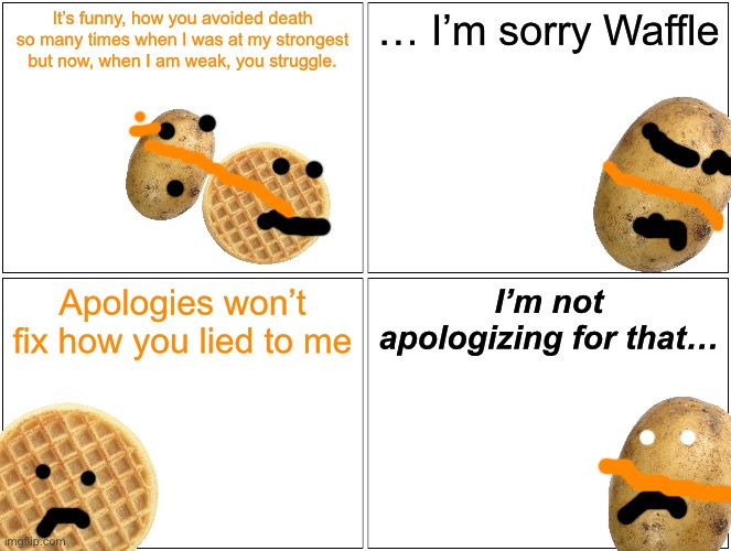 Chat is so Dead | It’s funny, how you avoided death so many times when I was at my strongest but now, when I am weak, you struggle. … I’m sorry Waffle; Apologies won’t fix how you lied to me; I’m not apologizing for that… | image tagged in memes,blank comic panel 2x2 | made w/ Imgflip meme maker