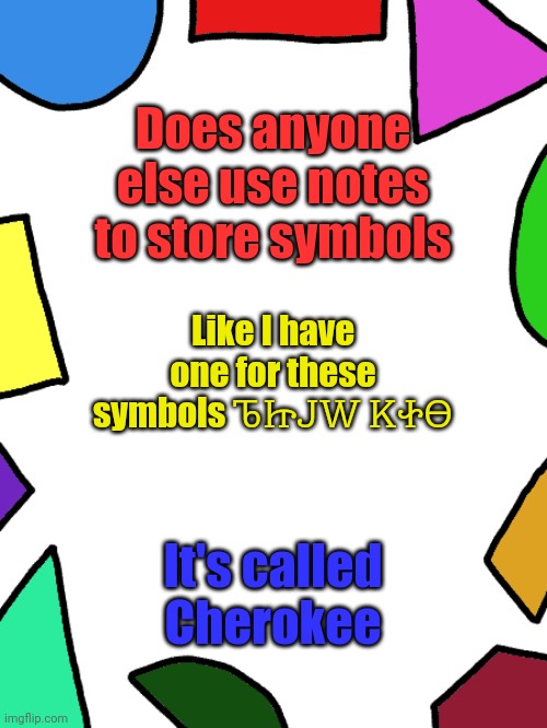 Translates to "Tetsikula tsosona" | Does anyone else use notes to store symbols; Like I have one for these symbols ᏖᏥᎫᎳ ᏦᏐᎾ; It's called Cherokee | image tagged in shapes | made w/ Imgflip meme maker