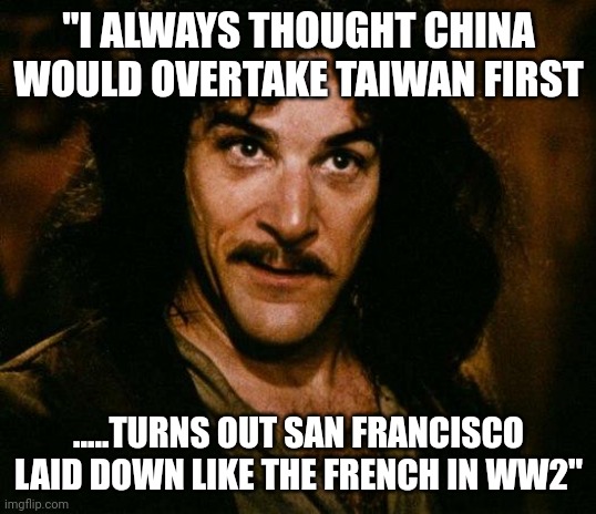 Well.....that's newsom for yah | "I ALWAYS THOUGHT CHINA WOULD OVERTAKE TAIWAN FIRST; .....TURNS OUT SAN FRANCISCO LAID DOWN LIKE THE FRENCH IN WW2" | image tagged in memes,inigo montoya | made w/ Imgflip meme maker