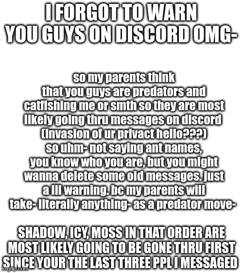 as long as you delete SOME messages that were more recent theyl prolly give up. BTW IM SORRY AB THIS ALL- DIDNT EXPECT THIS | so my parents think that you guys are predators and catfishing me or smth so they are most likely going thru messages on discord 
(invasion of ur privact hello???)
so uhm- not saying ant names, you know who you are, but you might wanna delete some old messages. just a lil warning. bc my parents will take- literally anything- as a predator move-; I FORGOT TO WARN YOU GUYS ON DISCORD OMG-; SHADOW, ICY, MOSS IN THAT ORDER ARE MOST LIKELY GOING TO BE GONE THRU FIRST SINCE YOUR THE LAST THREE PPL I MESSAGED | made w/ Imgflip meme maker