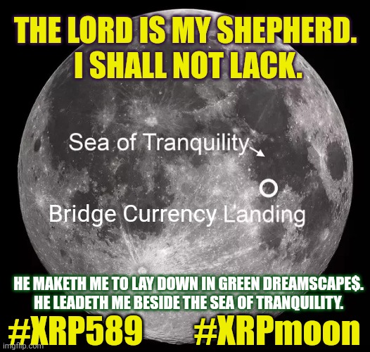 Psalm 23 and me. (Paraphrased) | THE LORD IS MY SHEPHERD. 
I SHALL NOT LACK. Bridge Currency; HE MAKETH ME TO LAY DOWN IN GREEN DREAMSCAPE$. HE LEADETH ME BESIDE THE SEA OF TRANQUILITY. #XRP589; #XRPmoon | image tagged in the sea of tranquility,inflation,wealth,ripple,xrp,the moon | made w/ Imgflip meme maker