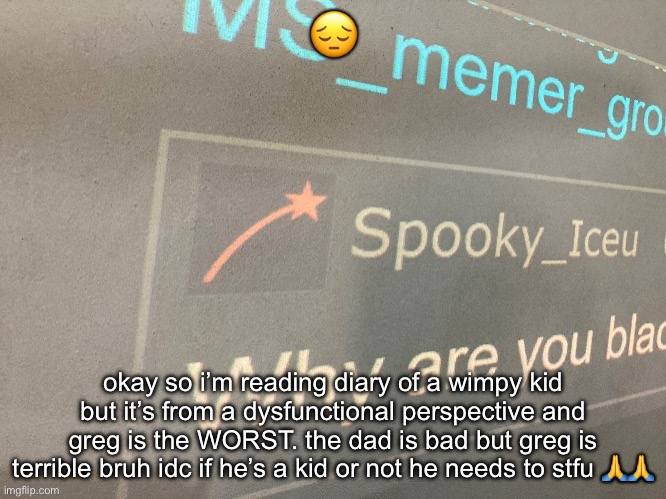 i wanna punch the mom she doesn’t do ANYTHING TO HELP LIKE BE SERIOUS RN. | 😔; okay so i’m reading diary of a wimpy kid but it’s from a dysfunctional perspective and greg is the WORST. the dad is bad but greg is terrible bruh idc if he’s a kid or not he needs to stfu 🙏🙏 | image tagged in why are you blac | made w/ Imgflip meme maker