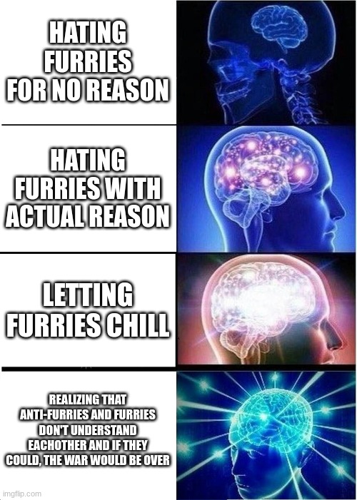 check this out aswell: https://imgflip.com/i/7kpkbo | HATING FURRIES FOR NO REASON; HATING FURRIES WITH ACTUAL REASON; LETTING FURRIES CHILL; REALIZING THAT ANTI-FURRIES AND FURRIES DON'T UNDERSTAND EACHOTHER AND IF THEY COULD, THE WAR WOULD BE OVER | image tagged in memes,expanding brain | made w/ Imgflip meme maker