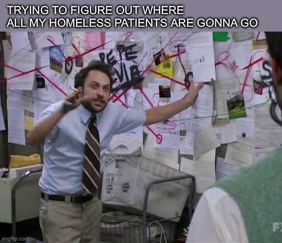 Homeless patients | TRYING TO FIGURE OUT WHERE ALL MY HOMELESS PATIENTS ARE GONNA GO | image tagged in charlie conspiracy always sunny in philidelphia | made w/ Imgflip meme maker