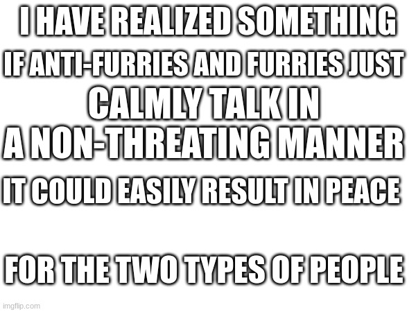 Give peace a chance | IF ANTI-FURRIES AND FURRIES JUST; I HAVE REALIZED SOMETHING; CALMLY TALK IN A NON-THREATING MANNER; IT COULD EASILY RESULT IN PEACE; FOR THE TWO TYPES OF PEOPLE | image tagged in end the war,against,anti-furry,and,furries | made w/ Imgflip meme maker