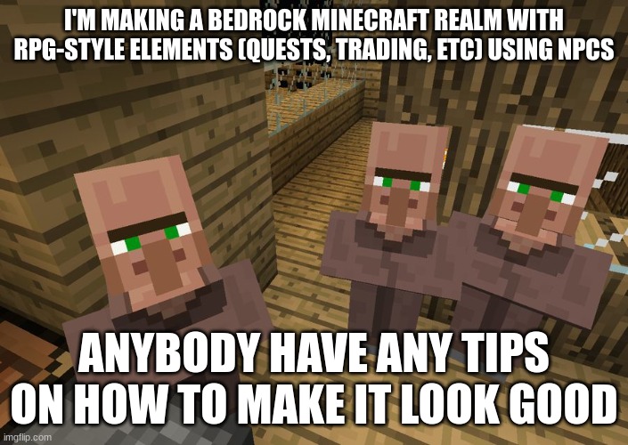 Hey! Quick Question! | I'M MAKING A BEDROCK MINECRAFT REALM WITH RPG-STYLE ELEMENTS (QUESTS, TRADING, ETC) USING NPCS; ANYBODY HAVE ANY TIPS ON HOW TO MAKE IT LOOK GOOD | image tagged in minecraft villagers | made w/ Imgflip meme maker