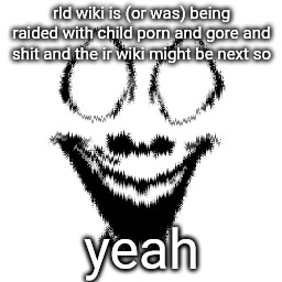 rld wiki is (or was) being raided with child роrn and gore and shit and the ir wiki might be next so; yeah | made w/ Imgflip meme maker