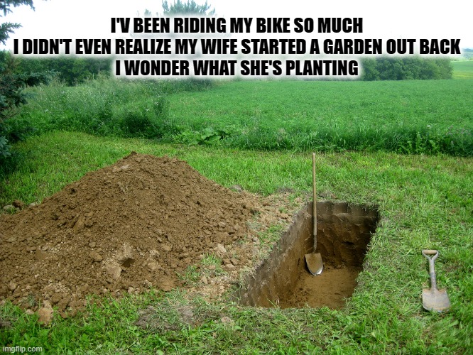 WONDER WHAT SHE'S PLANTING | I'V BEEN RIDING MY BIKE SO MUCH
I DIDN'T EVEN REALIZE MY WIFE STARTED A GARDEN OUT BACK
I WONDER WHAT SHE'S PLANTING | image tagged in digging grave | made w/ Imgflip meme maker