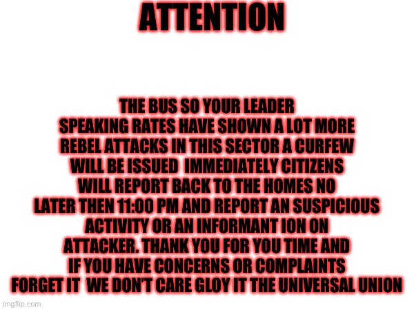 ATTENTION; THE BUS SO YOUR LEADER SPEAKING RATES HAVE SHOWN A LOT MORE REBEL ATTACKS IN THIS SECTOR A CURFEW WILL BE ISSUED  IMMEDIATELY CITIZENS WILL REPORT BACK TO THE HOMES NO LATER THEN 11:00 PM AND REPORT AN SUSPICIOUS ACTIVITY OR AN INFORMANT ION ON ATTACKER. THANK YOU FOR YOU TIME AND IF YOU HAVE CONCERNS OR COMPLAINTS FORGET IT  WE DON’T CARE GLOY IT THE UNIVERSAL UNION | made w/ Imgflip meme maker