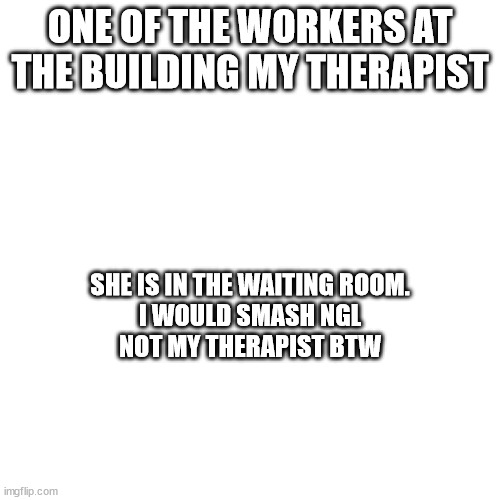 ONE OF THE WORKERS AT THE BUILDING MY THERAPIST; SHE IS IN THE WAITING ROOM.
I WOULD SMASH NGL
NOT MY THERAPIST BTW | made w/ Imgflip meme maker