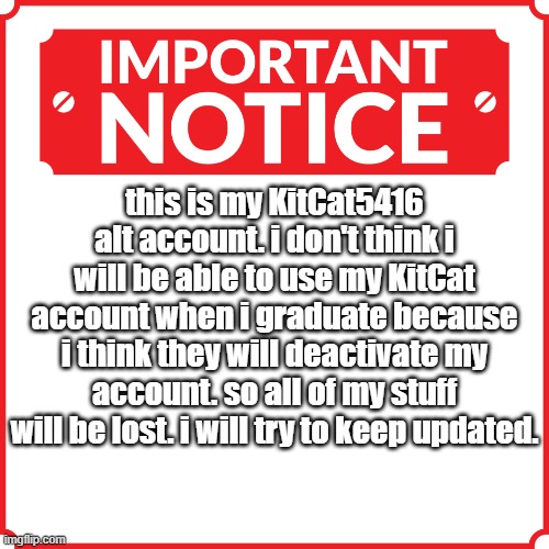 so yeah | this is my KitCat5416 alt account. i don't think i will be able to use my KitCat account when i graduate because i think they will deactivate my account. so all of my stuff will be lost. i will try to keep updated. | image tagged in urgent news,please read | made w/ Imgflip meme maker