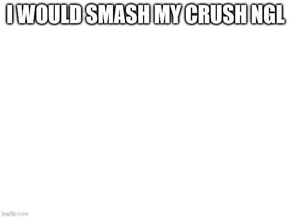 i would | I WOULD SMASH MY CRUSH NGL | made w/ Imgflip meme maker