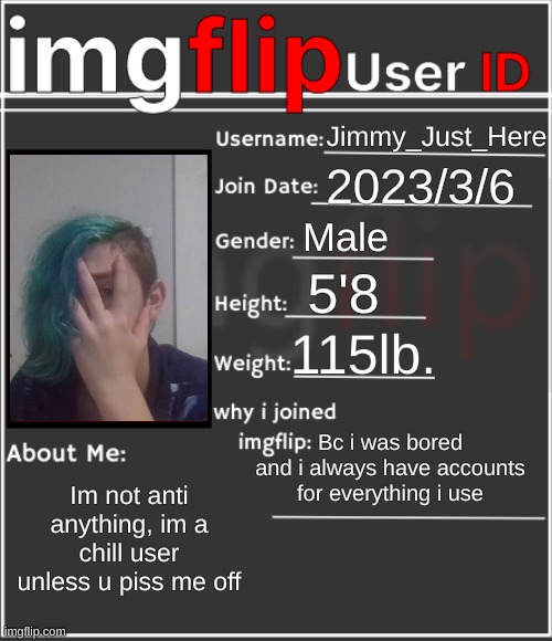 imgflip User ID | Jimmy_Just_Here; 2023/3/6; Male; 5'8; 115lb. Bc i was bored and i always have accounts for everything i use; Im not anti anything, im a chill user unless u piss me off | image tagged in imgflip user id | made w/ Imgflip meme maker