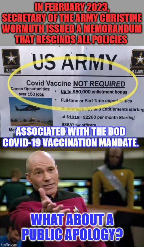Not a lot of people want to join the military after seeing what the Biden dictatorship did. | IN FEBRUARY 2023, SECRETARY OF THE ARMY CHRISTINE WORMUTH ISSUED A MEMORANDUM THAT RESCINDS ALL POLICIES; ASSOCIATED WITH THE DOD COVID-19 VACCINATION MANDATE. WHAT ABOUT A PUBLIC APOLOGY? | image tagged in captain picard wtf,covid vaccine,liars,public,apology | made w/ Imgflip meme maker