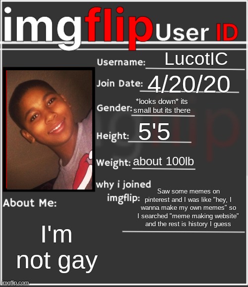 . | LucotIC; 4/20/20; *looks down* its small but its there; 5'5; about 100lb; Saw some memes on pinterest and I was like "hey, I wanna make my own memes" so I searched "meme making website" and the rest is history I guess; I'm not gay | image tagged in imgflip user id | made w/ Imgflip meme maker
