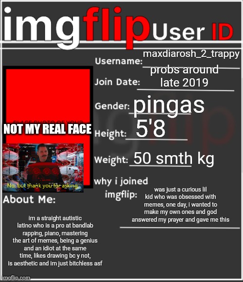 ...and this is my id | maxdiarosh_2_trappy; probs around late 2019; pingas; 5'8; NOT MY REAL FACE; 50 smth kg; was just a curious lil kid who was obsessed with memes, one day, i wanted to make my own ones and god answered my prayer and gave me this; im a straight autistic latino who is a pro at bandlab rapping, piano, mastering the art of memes, being a genius and an idiot at the same time, likes drawing bc y not, is aesthetic and im just bitchless asf | image tagged in imgflip user id | made w/ Imgflip meme maker