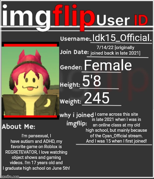 imgflip User ID | .Idk15_Official. 7/14/22 [originally joined back in late 2021]; Female; 5'8; 245; I came across this site in late 2021 when I was in an online class at my old high school, but mainly because of the Cyan_Official stream. And I was 15 when I first joined! I'm pansexual, I have autism and ADHD, my favorite game on Roblox is REGRETEVATOR, I love watching object shows and gaming videos. I'm 17 years old and I graduate high school on June 5th! | image tagged in imgflip user id | made w/ Imgflip meme maker