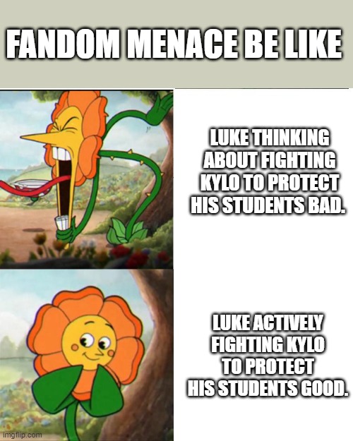 Character assassination, my Sarlacc Pit! | FANDOM MENACE BE LIKE; LUKE THINKING ABOUT FIGHTING KYLO TO PROTECT HIS STUDENTS BAD. LUKE ACTIVELY FIGHTING KYLO TO PROTECT HIS STUDENTS GOOD. | image tagged in cuphead flower,based,luke,tlj,hot takes,hard to swallow pills | made w/ Imgflip meme maker