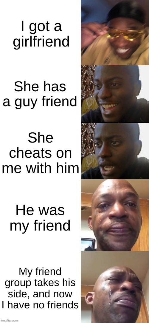 :( | I got a girlfriend; She has a guy friend; She cheats on me with him; He was my friend; My friend group takes his side, and now I have no friends | image tagged in happy black guy to crying black guy | made w/ Imgflip meme maker