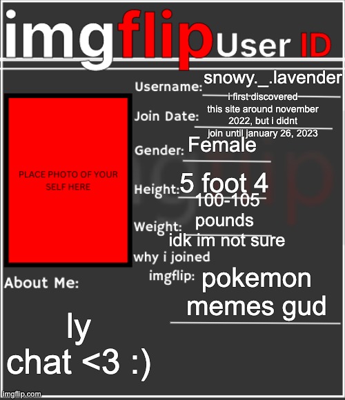 imgflip User ID | snowy._.lavender; i first discovered this site around november 2022, but i didnt join until january 26, 2023; Female; 5 foot 4; 100-105 pounds 
idk im not sure; pokemon memes gud; ly chat <3 :) | image tagged in imgflip user id | made w/ Imgflip meme maker
