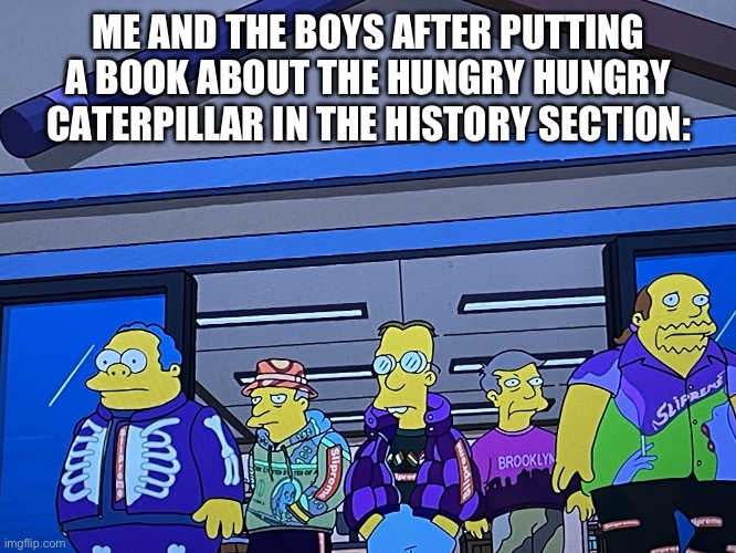Me And The Boys | ME AND THE BOYS AFTER PUTTING A BOOK ABOUT THE HUNGRY HUNGRY CATERPILLAR IN THE HISTORY SECTION: | image tagged in me and the boys | made w/ Imgflip meme maker