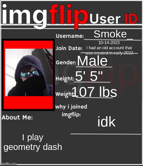 why am I doing this no one even knows me :| | Smoke_; 10-14-2023
I had an old account that was created in early 2022; Male; 5' 5"; 107 lbs; idk; I play geometry dash | image tagged in imgflip user id | made w/ Imgflip meme maker