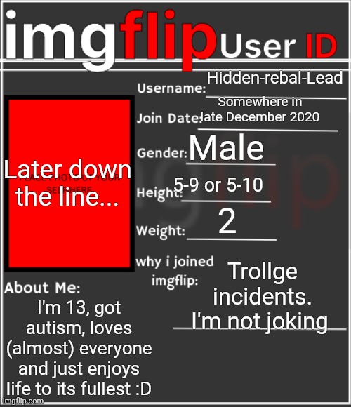 Ik I'm late on this | Hidden-rebal-Lead; Somewhere in late December 2020; Male; Later down the line... 5-9 or 5-10; 2; Trollge incidents. I'm not joking; I'm 13, got autism, loves (almost) everyone and just enjoys life to its fullest :D | image tagged in imgflip user id,memes,funny,sammy | made w/ Imgflip meme maker