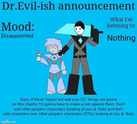 Don't do this again. I'd rather not have a peaceful thing cause drama for absolutely no reason. | Disappointed; Nothing; Guys, if these "repost but add your OC" things are gonna be this chaotic I'm gonna have to make a rule against them. Don't add other people's characters (looking at you dr. Bob) and don't add characters over other people's characters (STILL looking at you dr. Bob) | image tagged in dr evil-ish new announcement template | made w/ Imgflip meme maker