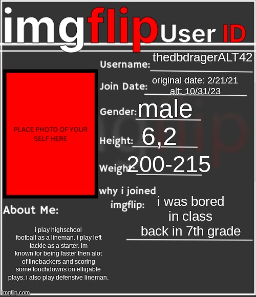 there ya go. | thedbdragerALT42; original date: 2/21/21
alt: 10/31/23; male; 6,2; 200-215; i was bored in class back in 7th grade; i play highschool football as a lineman. i play left tackle as a starter. im known for being faster then alot of linebackers and scoring some touchdowns on elligable plays. i also play defensive lineman. | image tagged in imgflip user id | made w/ Imgflip meme maker