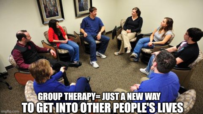 group therapy  | GROUP THERAPY= JUST A NEW WAY; TO GET INTO OTHER PEOPLE'S LIVES | image tagged in group therapy | made w/ Imgflip meme maker