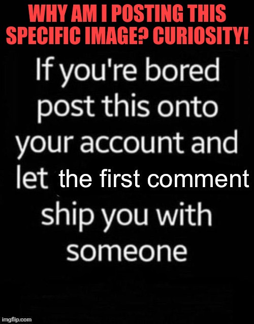 First Comment ship | WHY AM I POSTING THIS SPECIFIC IMAGE? CURIOSITY! | image tagged in first comment ship | made w/ Imgflip meme maker